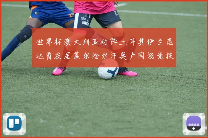 世界杯澳大利亚对阵土耳其伊兰昆达首发居莱尔恰尔汗奥卢同场竞技
