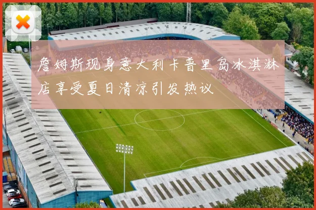 詹姆斯现身意大利卡普里岛冰淇淋店享受夏日清凉引发热议