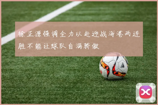 徐正源强调全力以赴迎战海港两连胜不能让球队自满骄傲