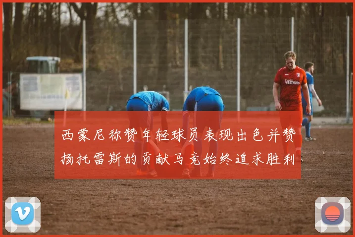 西蒙尼称赞年轻球员表现出色并赞扬托雷斯的贡献马竞始终追求胜利