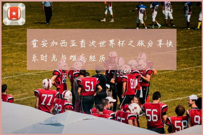 霍安加西亚首次世界杯之旅分享快乐时光与难忘经历