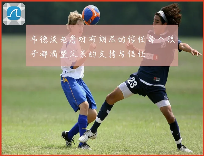 韦德谈老詹对布朗尼的信任每个孩子都渴望父亲的支持与信任
