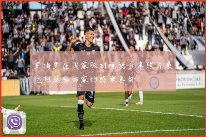 罗梅罗在国家队训练场分享照片表达归属感回家的感觉真好