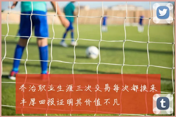 乔治职业生涯三次交易每次都换来丰厚回报证明其价值不凡