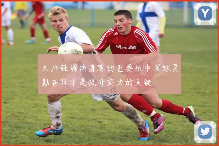 久帅强调热身赛的重要性中国球员勤奋好学是提升实力的关键