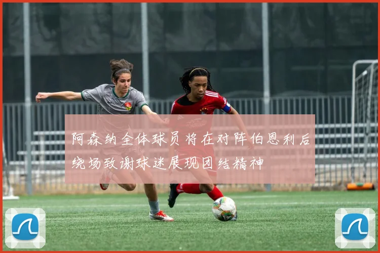 阿森纳全体球员将在对阵伯恩利后绕场致谢球迷展现团结精神