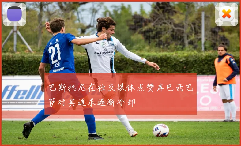 巴斯托尼在社交媒体点赞库巴西巴萨对其追求逐渐冷却
